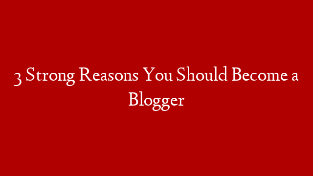 3 Strong Reasons You Should Become a Blogger