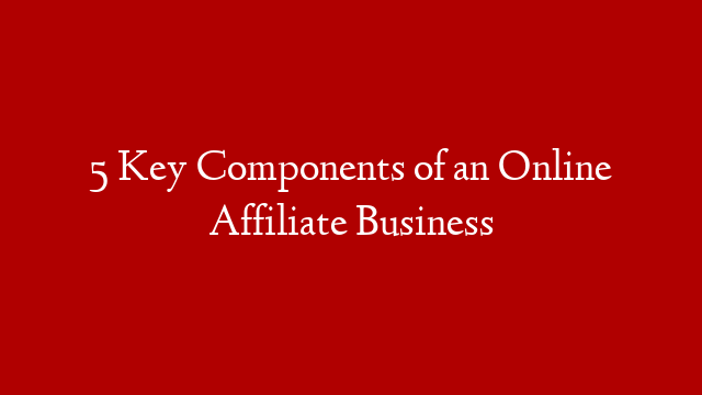 5 Key Components of an Online Affiliate Business