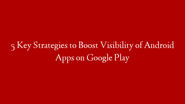 5 Key Strategies to Boost Visibility of Android Apps on Google Play