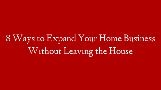 8 Ways to Expand Your Home Business Without Leaving the House