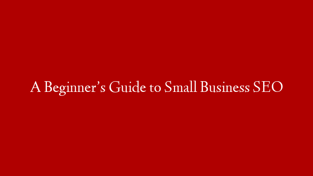 A Beginner’s Guide to Small Business SEO