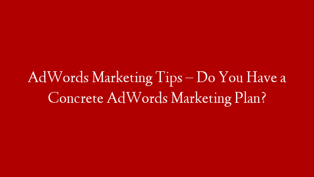 AdWords Marketing Tips – Do You Have a Concrete AdWords Marketing Plan?