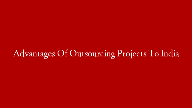 Advantages Of Outsourcing Projects To India