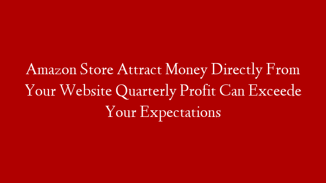 Amazon Store Attract Money Directly From Your Website Quarterly Profit Can Exceede Your Expectations