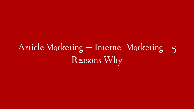 Article Marketing = Internet Marketing – 5 Reasons Why