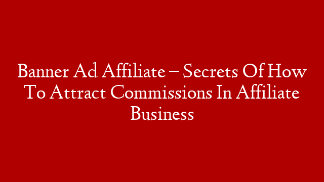 Banner Ad Affiliate – Secrets Of How To Attract Commissions In Affiliate Business