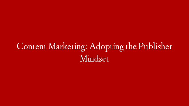 Content Marketing: Adopting the Publisher Mindset