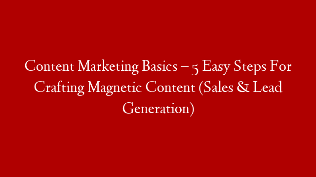 Content Marketing Basics – 5 Easy Steps For Crafting Magnetic Content (Sales & Lead Generation)