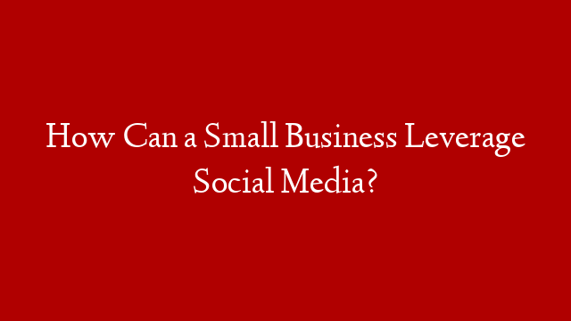 How Can a Small Business Leverage Social Media?