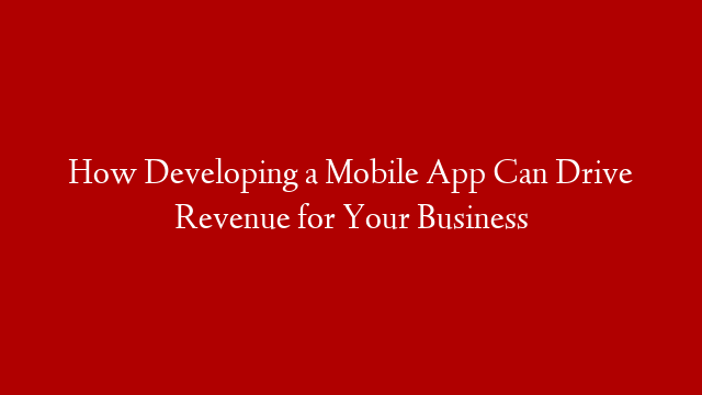 How Developing a Mobile App Can Drive Revenue for Your Business