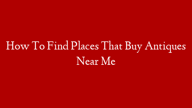 How To Find Places That Buy Antiques Near Me