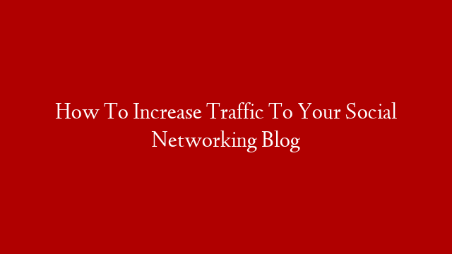 How To Increase Traffic To Your Social Networking Blog