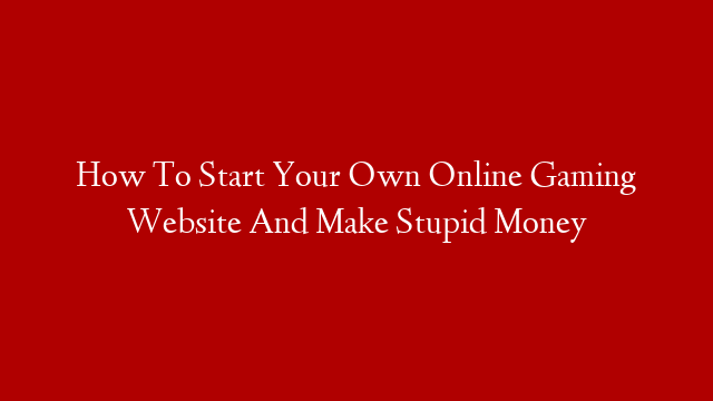 How To Start Your Own Online Gaming Website And Make Stupid Money