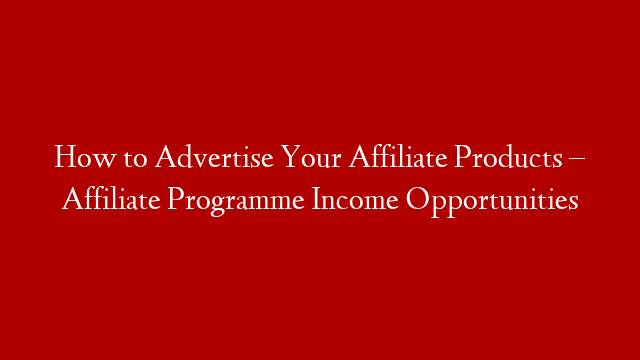 How to Advertise Your Affiliate Products – Affiliate Programme Income Opportunities