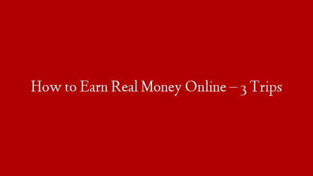 How to Earn Real Money Online – 3 Trips