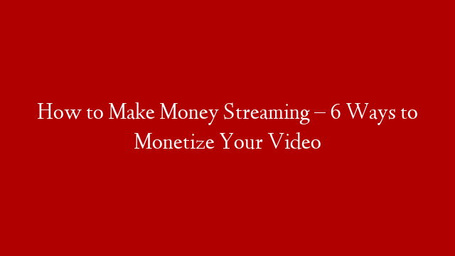 How to Make Money Streaming – 6 Ways to Monetize Your Video