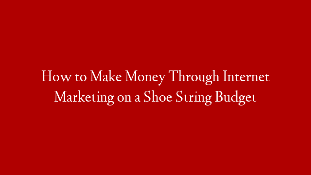 How to Make Money Through Internet Marketing on a Shoe String Budget