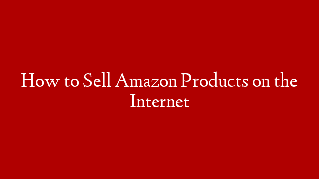 How to Sell Amazon Products on the Internet