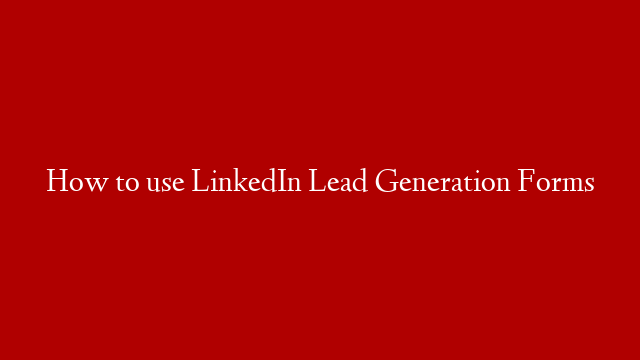 How to use LinkedIn Lead Generation Forms