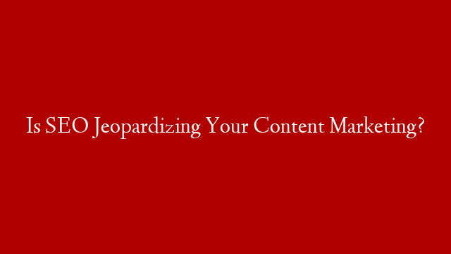 Is SEO Jeopardizing Your Content Marketing?