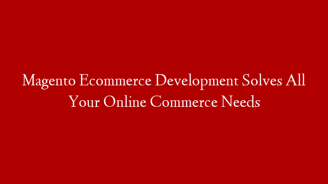 Magento Ecommerce Development Solves All Your Online Commerce Needs