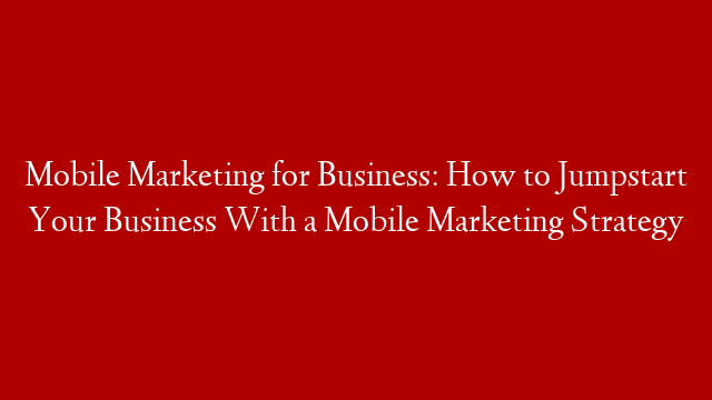 Mobile Marketing for Business: How to Jumpstart Your Business With a Mobile Marketing Strategy