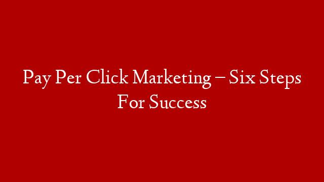 Pay Per Click Marketing – Six Steps For Success