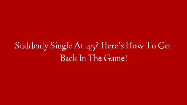 Suddenly Single At 45? Here’s How To Get Back In The Game!