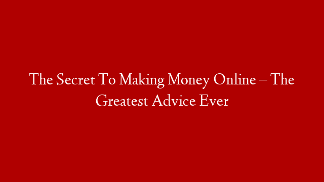 The Secret To Making Money Online – The Greatest Advice Ever