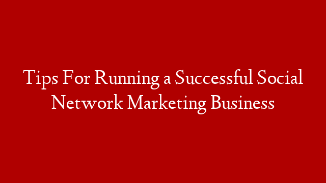 Tips For Running a Successful Social Network Marketing Business