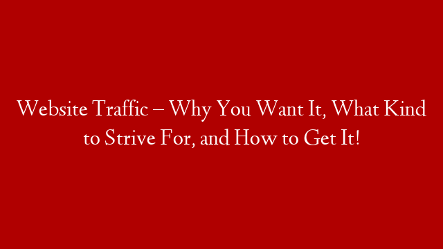 Website Traffic – Why You Want It, What Kind to Strive For, and How to Get It!