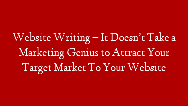 Website Writing – It Doesn’t Take a Marketing Genius to Attract Your Target Market To Your Website