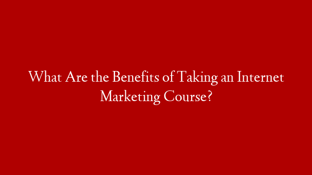 What Are the Benefits of Taking an Internet Marketing Course?