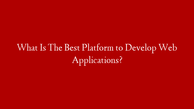 What Is The Best Platform to Develop Web Applications?