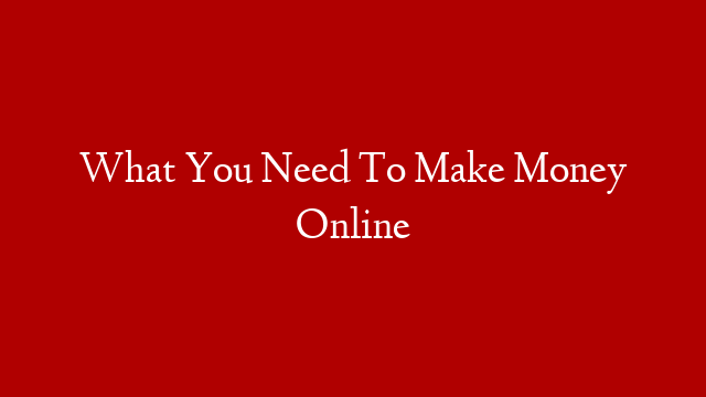 What You Need To Make Money Online