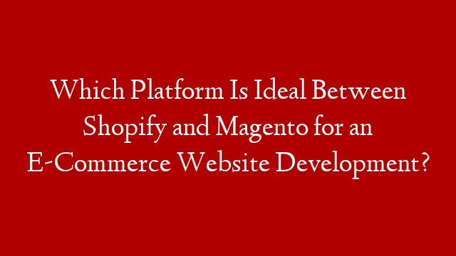 Which Platform Is Ideal Between Shopify and Magento for an E-Commerce Website Development?