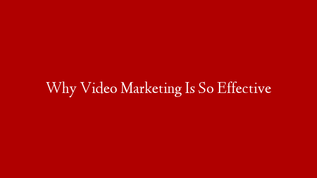 Why Video Marketing Is So Effective