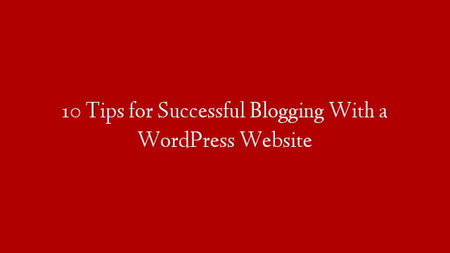 10 Tips for Successful Blogging With a WordPress Website