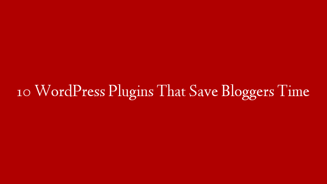 10 WordPress Plugins That Save Bloggers Time