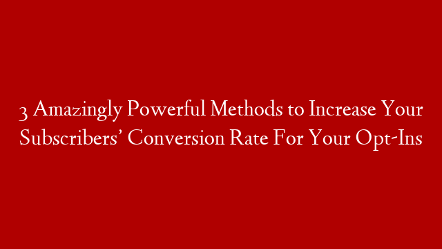 3 Amazingly Powerful Methods to Increase Your Subscribers’ Conversion Rate For Your Opt-Ins