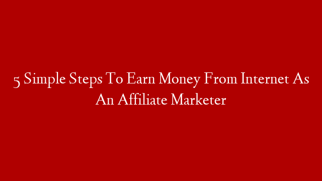 5 Simple Steps To Earn Money From Internet As An Affiliate Marketer