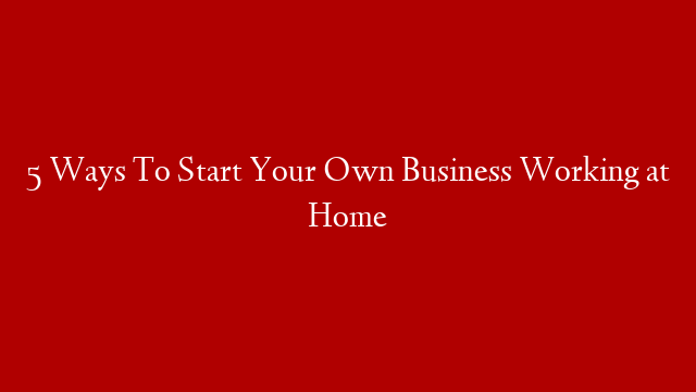 5 Ways To Start Your Own Business Working at Home