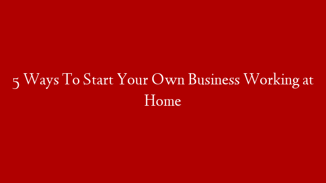 5 Ways To Start Your Own Business Working at Home post thumbnail image