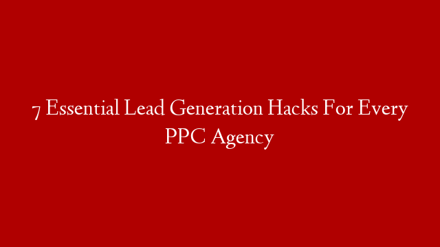 7 Essential Lead Generation Hacks For Every PPC Agency