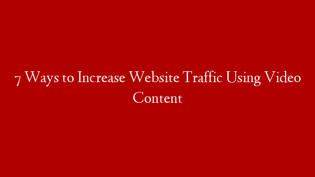 7 Ways to Increase Website Traffic Using Video Content