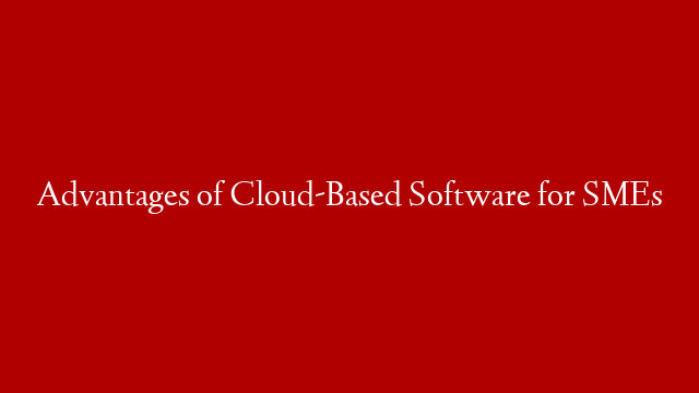 Advantages of Cloud-Based Software for SMEs