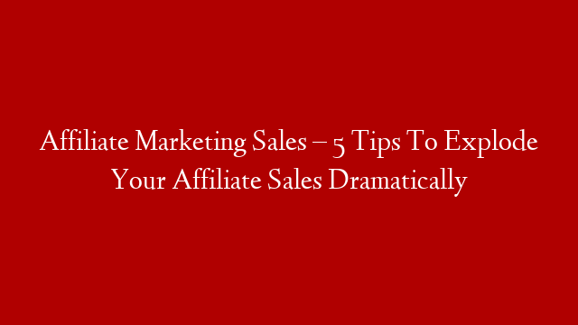 Affiliate Marketing Sales – 5 Tips To Explode Your Affiliate Sales Dramatically