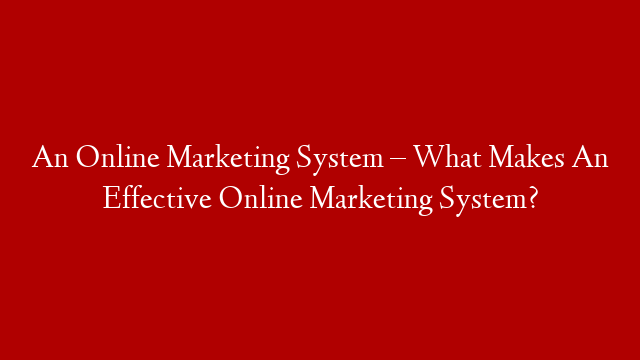 An Online Marketing System – What Makes An Effective Online Marketing System?