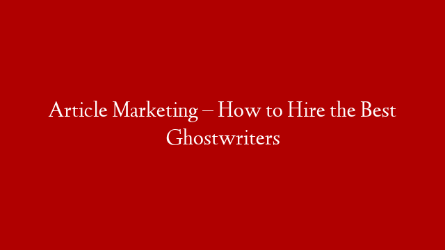 Article Marketing – How to Hire the Best Ghostwriters