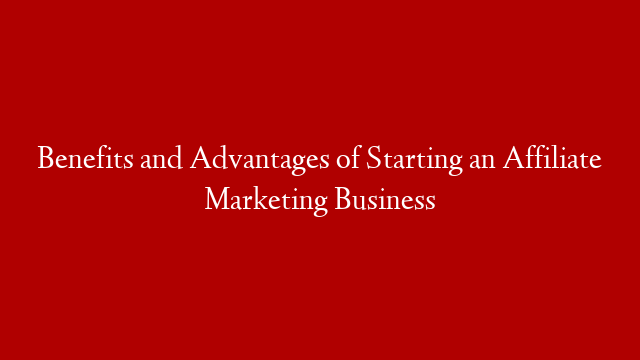 Benefits and Advantages of Starting an Affiliate Marketing Business